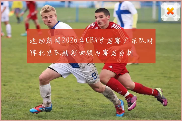 运动新闻2026年CBA季后赛广东队对阵北京队精彩回顾与赛后分析