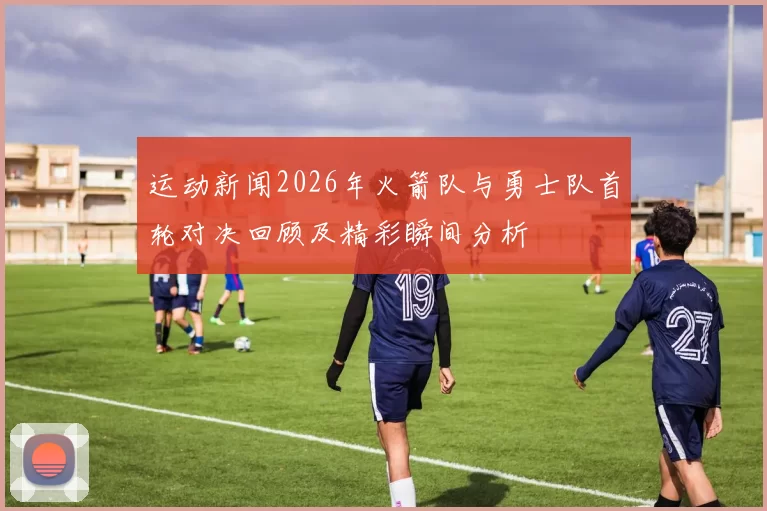 运动新闻2026年火箭队与勇士队首轮对决回顾及精彩瞬间分析