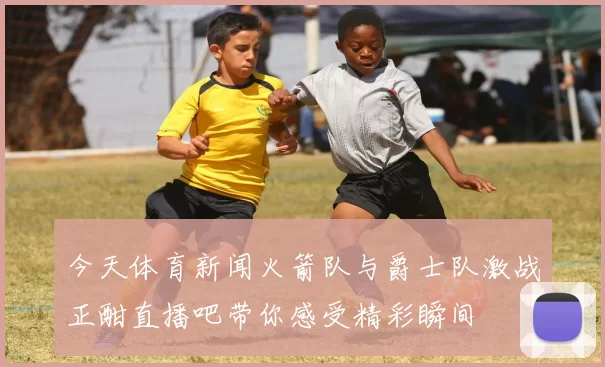 今天体育新闻火箭队与爵士队激战正酣直播吧带你感受精彩瞬间