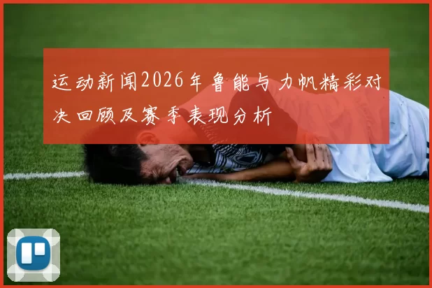 运动新闻2026年鲁能与力帆精彩对决回顾及赛季表现分析